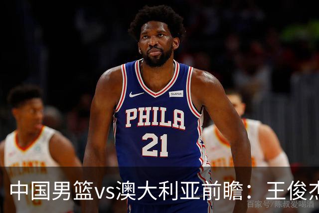 中国男篮vs澳大利亚前瞻：王俊杰徐昕或领衔年轻阵容 杨瀚森无缘大名单